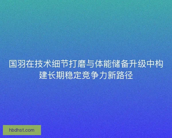 国羽在技术细节打磨与体能储备升级中构建长期稳定竞争力新路径