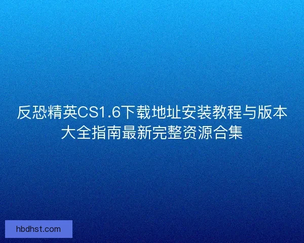反恐精英CS1.6下载地址安装教程与版本大全指南最新完整资源合集