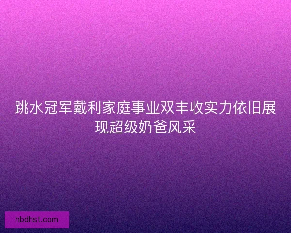 跳水冠军戴利家庭事业双丰收实力依旧展现超级奶爸风采