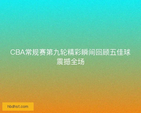 CBA常规赛第九轮精彩瞬间回顾五佳球震撼全场