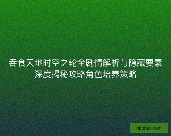 吞食天地时空之轮全剧情解析与隐藏要素深度揭秘攻略角色培养策略