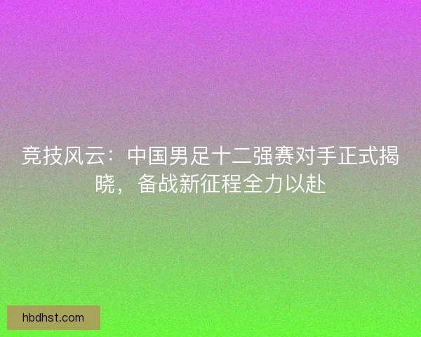竞技风云：中国男足十二强赛对手正式揭晓，备战新征程全力以赴