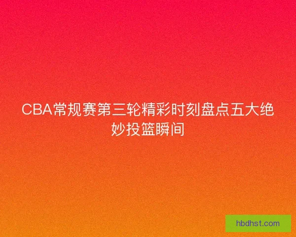 CBA常规赛第三轮精彩时刻盘点五大绝妙投篮瞬间