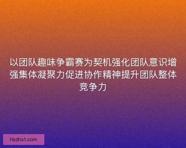 以团队趣味争霸赛为契机强化团队意识增强集体凝聚力促进协作精神提升团队整体竞争力