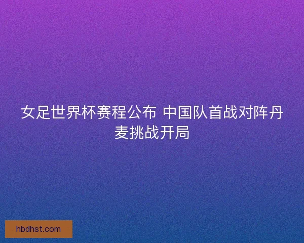 女足世界杯赛程公布 中国队首战对阵丹麦挑战开局