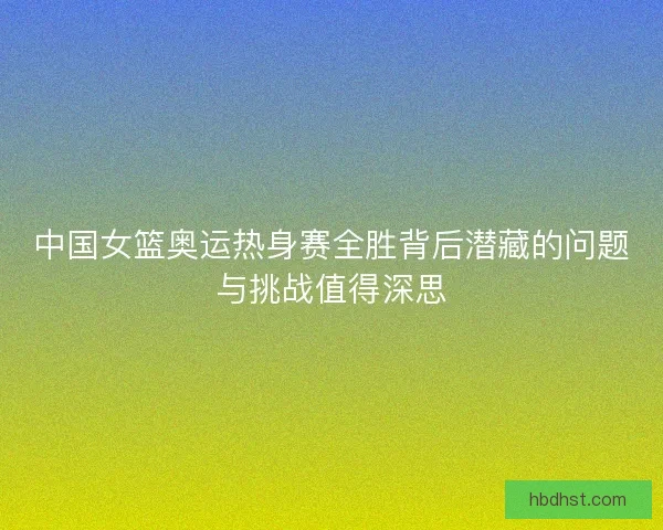 中国女篮奥运热身赛全胜背后潜藏的问题与挑战值得深思