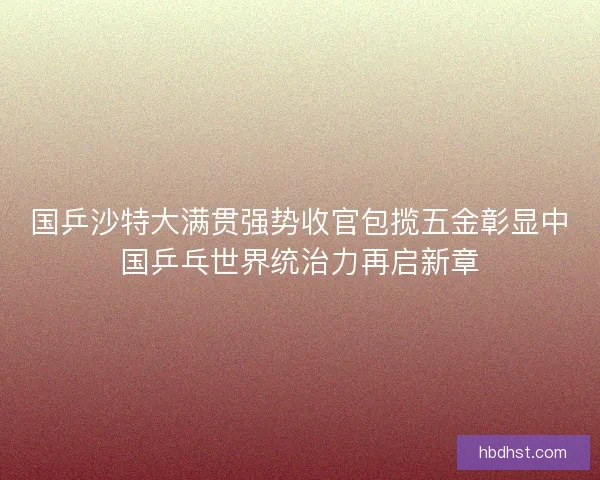 国乒沙特大满贯强势收官包揽五金彰显中国乒乓世界统治力再启新章